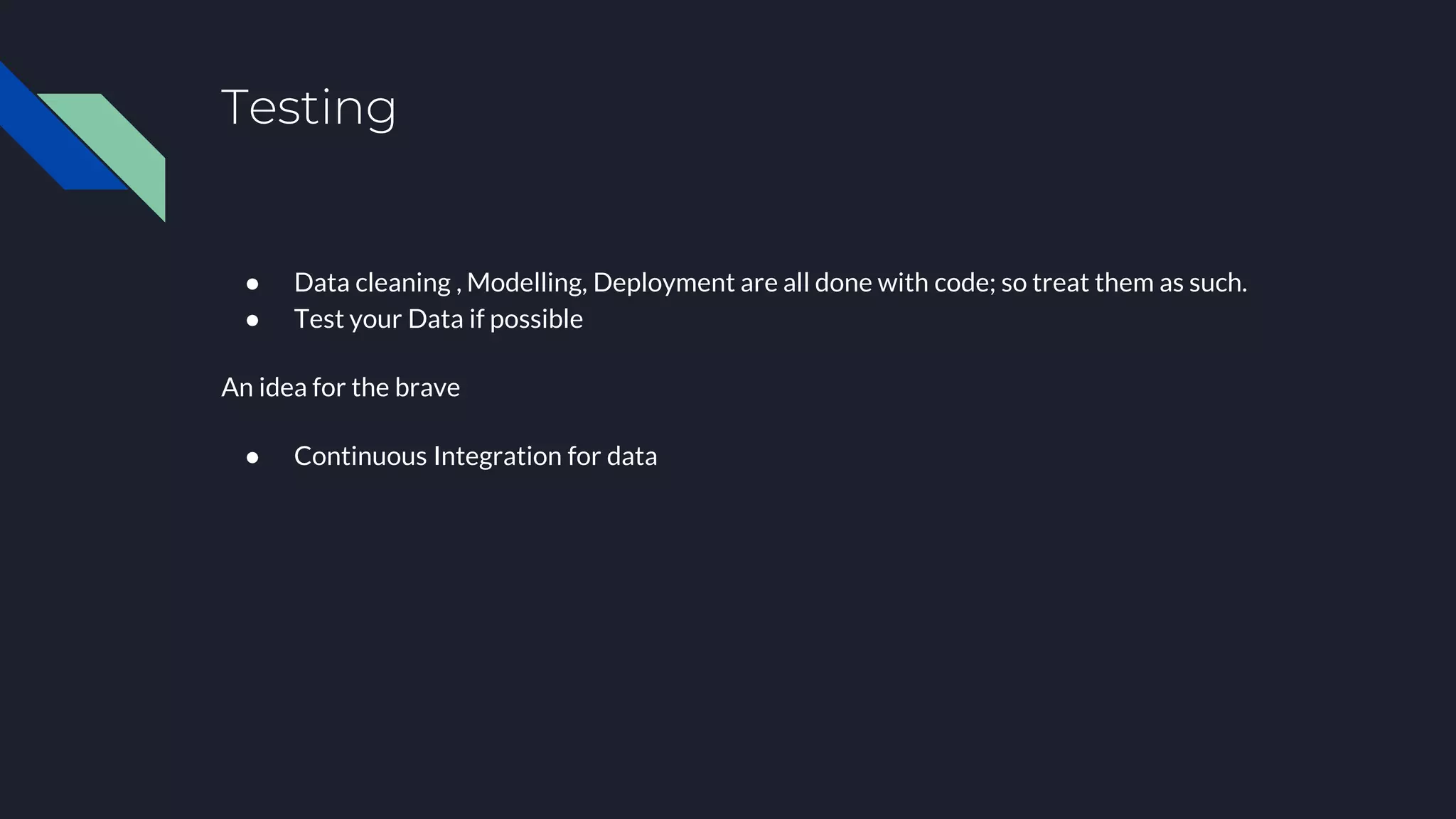 Testing
● Data cleaning , Modelling, Deployment are all done with code; so treat them as such.
● Test your Data if possible
An idea for the brave
● Continuous Integration for data
 