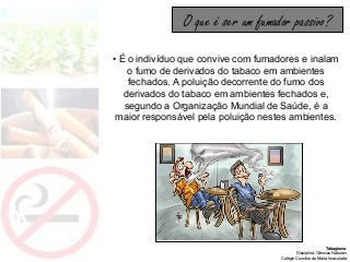 Tabagismo
Disciplina: Ciências Naturais
Colégio Conciliar de Maria Imaculada
• É o indivíduo que convive com fumadores e inalam
o fumo de derivados do tabaco em ambientes
fechados. A poluição decorrente do fumo dos
derivados do tabaco em ambientes fechados e,
segundo a Organização Mundial de Saúde, é a
maior responsável pela poluição nestes ambientes.
O que é ser um fumador passivo?
 