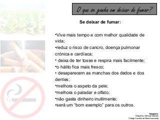 Tabagismo
Disciplina: Ciências Naturais
Colégio Conciliar de Maria Imaculada
Se deixar de fumar:
•Vive mais tempo e com melhor qualidade de
vida;
•reduz o risco de cancro, doença pulmonar
crónica e cardíaca;
• deixa de ter tosse e respira mais facilmente;
•o hálito fica mais fresco;
• desaparecem as manchas dos dedos e dos
dentes;
•melhora o aspeto da pele;
•melhora o paladar e olfato;
•não gasta dinheiro inutilmente;
•será um “bom exemplo” para os outros.
O que se ganha em deixar de fumar?
 