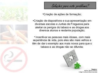 Tabagismo
Disciplina: Ciências Naturais
Colégio Conciliar de Maria Imaculada
•Criação de ações de formação;
•Criação de diapositivos e sua apresentação em
diversas escolas e Juntas de Freguesia para
alertar os perigos do tabaco e as drogas aos
diversos alunos e restante população;
• Incentivar as pessoas mais idosas, com mais
experiência de vida, pois eles são mais velhos e
têm de dar o exemplo aos mais novos para que o
tabaco e as drogas não se difunda;
Soluções para este problema?
 