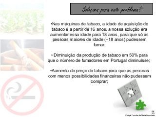 Tabagismo
Disciplina: Ciências Naturais
Colégio Conciliar de Maria Imaculada
•Nas máquinas de tabaco, a idade de aquisição de
tabaco é a partir de 16 anos, a nossa solução era
aumentar essa idade para 18 anos, para que só as
pessoas maiores de idade (+18 anos) pudessem
fumar;
• Diminuição da produção de tabaco em 50% para
que o número de fumadores em Portugal diminuísse;
•Aumento do preço do tabaco para que as pessoas
com menos possibilidades financeiras não pudessem
comprar;
Soluções para este problema?
 