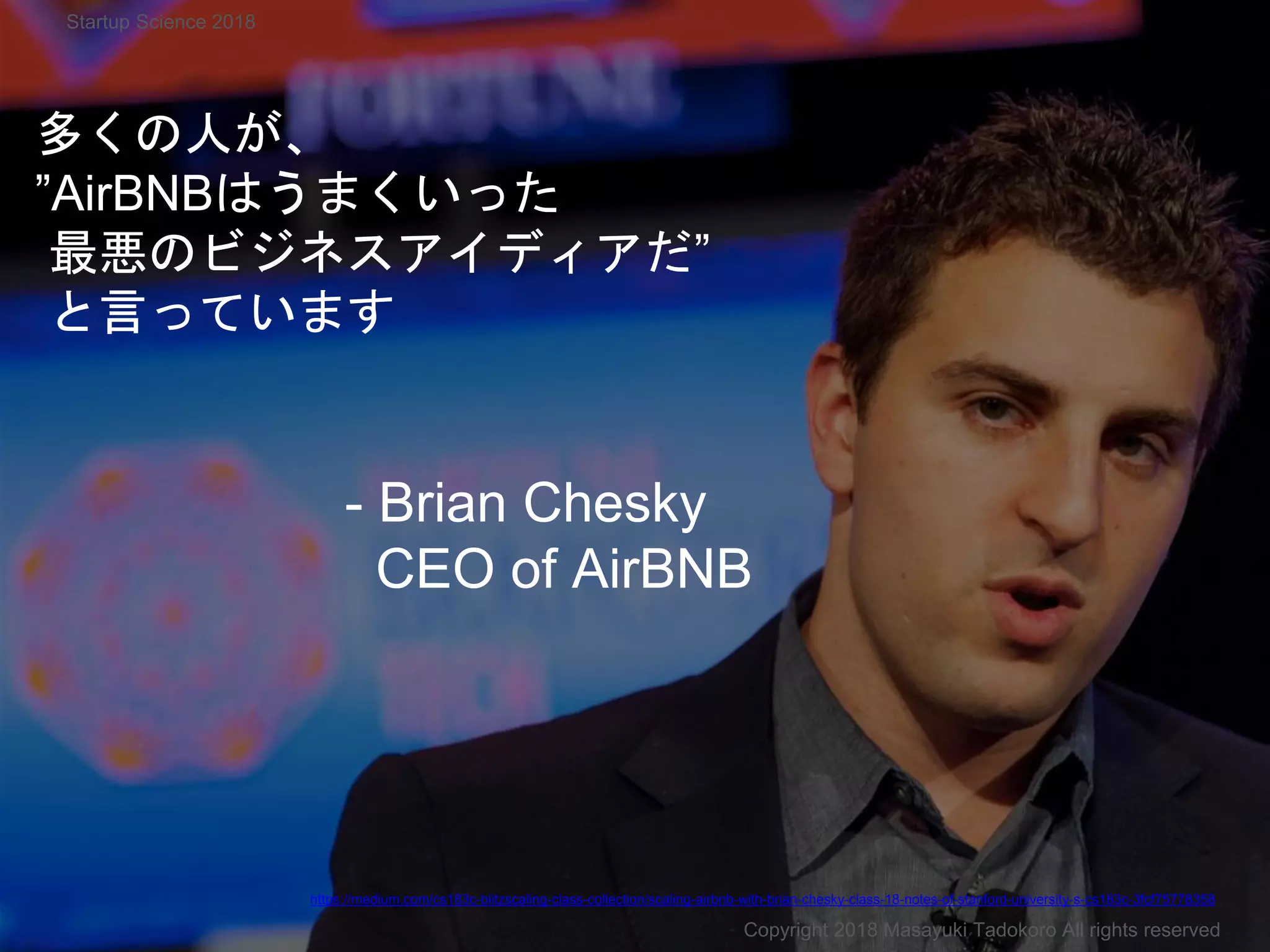 多くの人が、
”AirBNBはうまくいった
最悪のビジネスアイディアだ”
と言っています
Copyright 2018 Masayuki Tadokoro All rights reserved
Startup Science 2018
https://medium.com/cs183c-blitzscaling-class-collection/scaling-airbnb-with-brian-chesky-class-18-notes-of-stanford-university-s-cs183c-3fcf75778358
- Brian Chesky
CEO of AirBNB
 