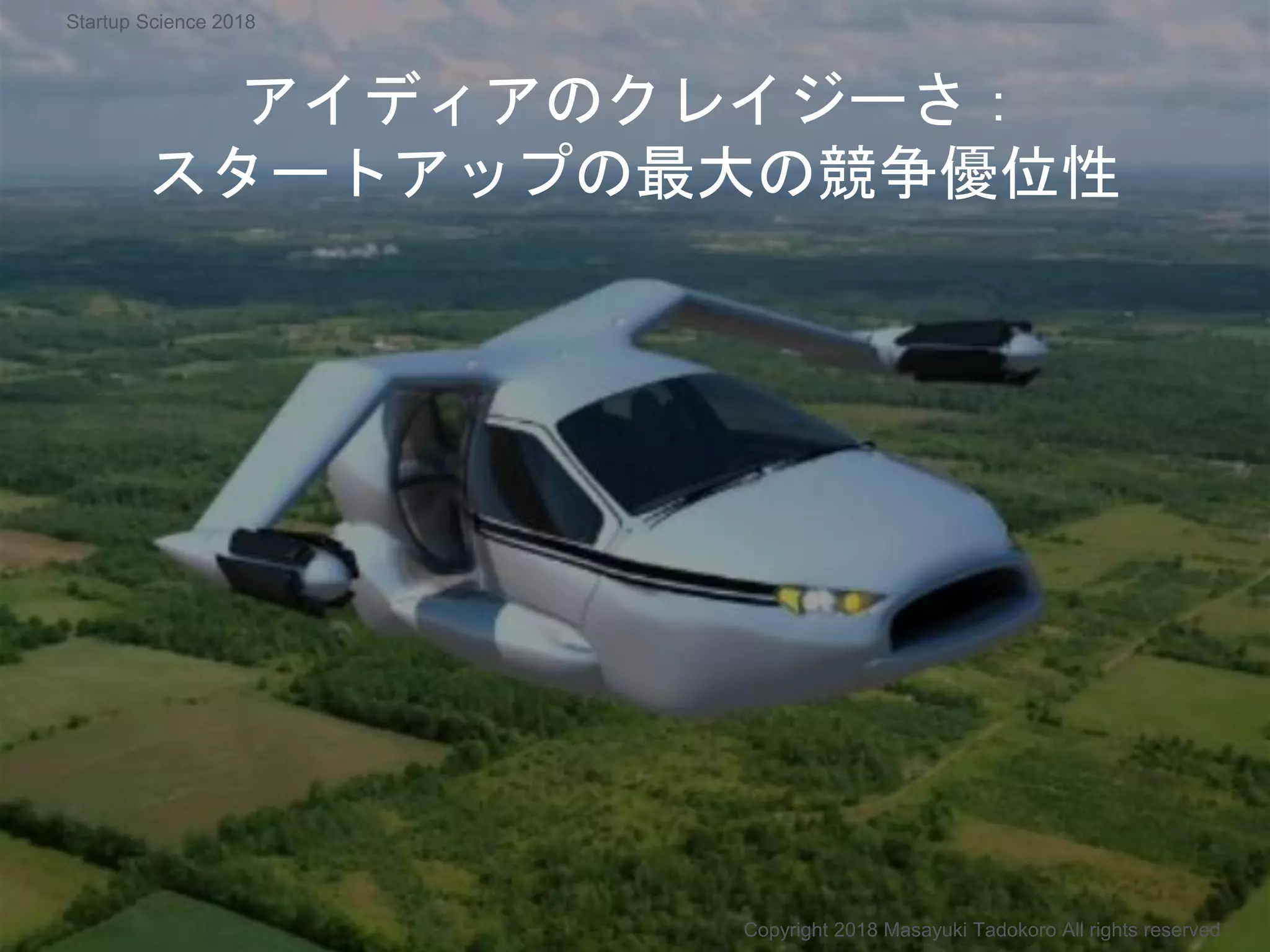 アイディアのクレイジーさ：
スタートアップの最大の競争優位性
Copyright 2018 Masayuki Tadokoro All rights reserved
Startup Science 2018
 