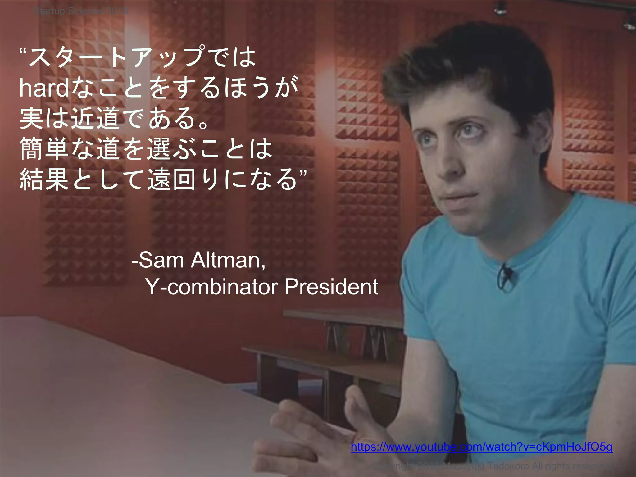 “スタートアップでは
hardなことをするほうが
実は近道である。
簡単な道を選ぶことは
結果として遠回りになる”
-Sam Altman,
Y-combinator President
Copyright 2018 Masayuki Tadokoro All rights reserved
https://www.youtube.com/watch?v=cKpmHoJfO5g
Startup Science 2018
 