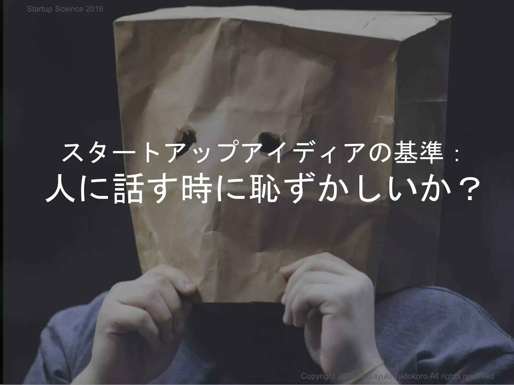 スタートアップアイディアの基準：
人に話す時に恥ずかしいか？
Copyright 2018 Masayuki Tadokoro All rights reserved
Startup Science 2018
 