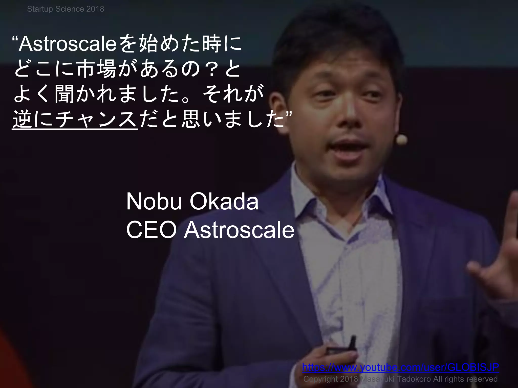 アストロスケール
“Astroscaleを始めた時に
どこに市場があるの？と
よく聞かれました。それが
逆にチャンスだと思いました”
Nobu Okada
CEO Astroscale
Copyright 2018 Masayuki Tadokoro All rights reserved
https://www.youtube.com/user/GLOBISJP
Startup Science 2018
 