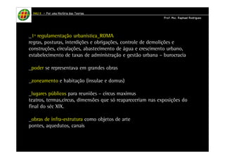 HHHHAAAAUUUU IIIIIIII – PPPPoooorrrr uuuummmmaaaa HHHHiiiissssttttóóóórrrriiiiaaaa ddddaaaassss TTTTeeeeoooorrrriiiiaaaassss 
_1º regulamentação urbanística_ROMA 
regras, posturas, interdições e obrigações, controle de demolições e 
construções, circulações, abastecimento de água e crescimento urbano, 
estabelecimento de taxas de administração e gestão urbana – burocracia 
_poder se representava em grandes obras 
_zoneamento e habitação (insulae e domus) 
_lugares públicos para reuniões – circus maximus 
teatros, termas,circus, dimensões que só reapareceriam nas exposições do 
final do séc XIX. 
_obras de infra-estrutura como objetos de arte 
pontes, aquedutos, canais 
PPPPrrrrooooffff.... MMMMsssscccc.... RRRRaaaapppphhhhaaaaeeeellll RRRRooooddddrrrriiiigggguuuueeeessss 
 