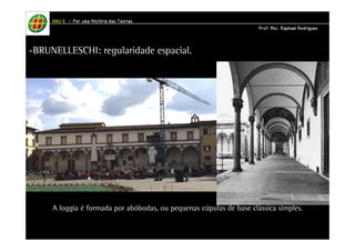 HHHHAAAAUUUU IIIIIIII – PPPPoooorrrr uuuummmmaaaa HHHHiiiissssttttóóóórrrriiiiaaaa ddddaaaassss TTTTeeeeoooorrrriiiiaaaassss 
PPPPrrrrooooffff.... MMMMsssscccc.... RRRRaaaapppphhhhaaaaeeeellll RRRRooooddddrrrriiiigggguuuueeeessss 
-BRUNELLESCHI: regularidade espacial. 
SPEDALE DEGLI INNOCENTI 
Florença 
A loggia é formada por abóbodas, ou pequenas cúpulas de base clássica simples. 
 