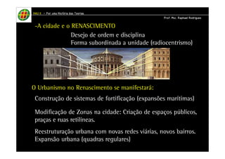 HHHHAAAAUUUU IIIIIIII – PPPPoooorrrr uuuummmmaaaa HHHHiiiissssttttóóóórrrriiiiaaaa ddddaaaassss TTTTeeeeoooorrrriiiiaaaassss 
-A cidade e o RENASCIMENTO 
PPPPrrrrooooffff.... MMMMsssscccc.... RRRRaaaapppphhhhaaaaeeeellll RRRRooooddddrrrriiiigggguuuueeeessss 
Desejo de ordem e disciplina 
Forma subordinada a unidade (radiocentrismo) 
O Urbanismo no Renascimento se manifestará: 
Construção de sistemas de fortificação (expansões marítimas) 
Modificação de Zonas na cidade: Criação de espaços públicos, 
praças e ruas retilíneas. 
Reestruturação urbana com novas redes viárias, novos bairros. 
Expansão urbana (quadras regulares) 
 