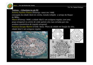 HHHHAAAAUUUU IIIIIIII – PPPPoooorrrr uuuummmmaaaa HHHHiiiissssttttóóóórrrriiiiaaaa ddddaaaassss TTTTeeeeoooorrrriiiiaaaassss 
PPPPrrrrooooffff.... MMMMsssscccc.... RRRRaaaapppphhhhaaaaeeeellll RRRRooooddddrrrriiiigggguuuueeeessss 
TTTTeeeeóóóórrrriiiiccccoooossss - UUUUrrrrbbbbaaaannnniiiissssmmmmoooo nnnnoooo sssséééécccc XXXXVVVV 
Antônio Averlino Filarete (Florença- nasce em 1400) 
concepção da cidade ideal em estrela, tratado redigido a serviço do Duque 
de Milão. 
Alberti (Florença 1404): a cidade ideal é um octágono regular, com uma 
praça octagonal no centro de onde partem oito ruas cortadas por vias 
anulares concêntricas de traçado ortogonal. 
Francisco Giorgio Martini (1429)- Siena- Plano da cidade em função do sítio, 
cidade ideal é um octágono regular. 
 