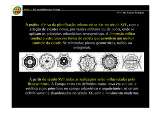 HHHHAAAAUUUU IIIIIIII – PPPPoooorrrr uuuummmmaaaa HHHHiiiissssttttóóóórrrriiiiaaaa ddddaaaassss TTTTeeeeoooorrrriiiiaaaassss 
PPPPrrrrooooffff.... MMMMsssscccc.... RRRRaaaapppphhhhaaaaeeeellll RRRRooooddddrrrriiiigggguuuueeeessss 
A prática efetiva da planificação urbana vai se dar no século XVI , com a 
criação de cidades novas, por razões militares ou de poder, onde se 
aplicam os princípios urbanísticos renascentistas. A dimensão militar 
conduz a estruturas em forma de estrela que permitem um melhor 
controle da cidade. Se reintroduz planos geométricos, radiais ou 
ortogonais. 
A partir do século XVII todas as realizações serão influenciadas pelo 
Renascimento. A Europa entra em definitivo numa nova era cultural e 
estética cujos princípios no campo urbanístico e arquitetônico só seriam 
definitivamente abandonados no século XX, com o movimento moderno. 
 