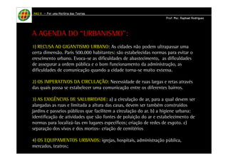 HHHHAAAAUUUU IIIIIIII – PPPPoooorrrr uuuummmmaaaa HHHHiiiissssttttóóóórrrriiiiaaaa ddddaaaassss TTTTeeeeoooorrrriiiiaaaassss 
PPPPrrrrooooffff.... MMMMsssscccc.... RRRRaaaapppphhhhaaaaeeeellll RRRRooooddddrrrriiiigggguuuueeeessss 
A AGENDA DO “URBANISMO”: 
1) RECUSA AO GIGANTISMO URBANO: As cidades não podem ultrapassar uma 
certa dimensão. Paris 500.000 habitantes: são estabelecidas normas para evitar o 
crescimento urbano. Evoca-se as dificuldades de abastecimento, as dificuldades 
de assegurar a ordem pública e o bom funcionamento da administração, as 
dificuldades de comunicação quando a cidade torna-se muito extensa. 
2) OS IMPERATIVOS DA CIRCULAÇÃO: Necessidade de ruas largas e retas através 
das quais possa se estabelecer uma comunicação entre os diferentes bairros. 
3) AS EXIGÊNCIAS DE SALUBRIDADE: a) a circulação de ar, para a qual devem ser 
alargadas as ruas e limitada a altura das casas, devem ser também construídos 
jardins e passeios públicos que facilitem a circulação do ar. b) a higiene urbana: 
identificação de atividades que são fontes de poluição do ar e estabelecimento de 
normas para localizá-las em lugares específicos; criação de redes de esgoto. c) 
separação dos vivos e dos mortos- criação de cemitérios 
4) OS EQUIPAMENTOS URBANOS: igrejas, hospitais, administração pública, 
mercados, teatros; 
 