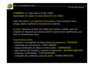 HHHHAAAAUUUU IIIIIIII – PPPPoooorrrr uuuummmmaaaa HHHHiiiissssttttóóóórrrriiiiaaaa ddddaaaassss TTTTeeeeoooorrrriiiiaaaassss 
PPPPrrrrooooffff.... MMMMsssscccc.... RRRRaaaapppphhhhaaaaeeeellll RRRRooooddddrrrriiiigggguuuueeeessss 
O BARROCO: ex. Papa Sisto V (1585-1590): 
organização do espaço na escala global de uma cidade 
visam dar ordem a um organismo heterogêneo, onde convivem ruínas 
antigas, bairros medievais e monumentos modernos. 
As ações: aberturas de duas vias radiais que cruzam a cidade, mais um 
conjunto de diagonais que procura reunir os pontos mais significativos, por 
meio de alinhamentos retos. 
Características Gerais: 
-estimular a convergência do olhar através da perspectiva - PAISAGEM 
- valorização de monumentos – ARTE URBANA 
- espaço estruturado em elipse ou meio círculo - COMPOSIÇÃO 
- jogo plástico das fachadas / simetria na arquitetura – RELAÇÃO ARQ/CIDD 
- programa, uniformidade - FUNCIONALISMO 
- cenografia dos ambientes, palco do poder – CIDADE ARTEFATO 
 