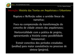 Intenção: História das Teorias em Arquitetura e Urbanismo 
Ruptura e Reflexão sobre o sentido linear da 
narrativa; 
Foco na compreensão da transformação do 
conceito de cidade através das arquiteturas; 
Horizontalidade com a prática de projeto, 
apresentando a história como possibilidade 
ferramental; 
Extrair conceitos dos períodos estudados 
(análise) para maior consistência no processo de 
síntese (projeto). 
HHHHAAAAUUUU IIIIIIII – PPPPoooorrrr uuuummmmaaaa HHHHiiiissssttttóóóórrrriiiiaaaa ddddaaaassss TTTTeeeeoooorrrriiiiaaaassss 
PPPPrrrrooooffff.... MMMMsssscccc.... RRRRaaaapppphhhhaaaaeeeellll RRRRooooddddrrrriiiigggguuuueeeessss 
 