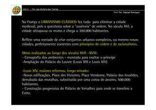 HHHHAAAAUUUU IIIIIIII – PPPPoooorrrr uuuummmmaaaa HHHHiiiissssttttóóóórrrriiiiaaaa ddddaaaassss TTTTeeeeoooorrrriiiiaaaassss 
PPPPrrrrooooffff.... MMMMsssscccc.... RRRRaaaapppphhhhaaaaeeeellll RRRRooooddddrrrriiiigggguuuueeeessss 
Na França o URBANISMO CLÁSSICO fez tudo para eliminar a cidade 
medieval, pois a questiona sobre a "ausência" de ordem. No século XVI, a 
cidade ultrapassa os muros e chega a 300.000 habitantes. 
Reflete uma vontade de criar conjuntos urbanos completos, ou mesmo novas 
cidades, perfeitamente coerentes com princípios de ordem e de racionalismo. 
Obras realizadas ao longo dos séculos XVII –XVIII: 
- Cenografia dos ambientes - montada para exaltar o príncipe 
-Ampliação do Palácio do Louvre (Louis XIII e Louis XIV) 
-Louis XIV, maiores reformas, longo reinado: 
-Novas edificações, Place des Victoires, Place Vendome, Palácio dos Invalides, 
derrubada das muralhas, substituída por uma coroa de árvores, 500.000 
habitantes. 
- Construção progressiva do Palácio de Versalhes para onde se transfere a 
Corte. 
 