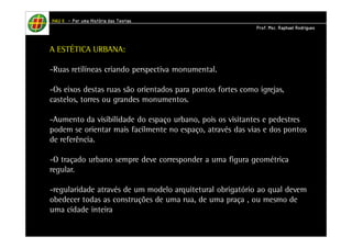 HHHHAAAAUUUU IIIIIIII – PPPPoooorrrr uuuummmmaaaa HHHHiiiissssttttóóóórrrriiiiaaaa ddddaaaassss TTTTeeeeoooorrrriiiiaaaassss 
PPPPrrrrooooffff.... MMMMsssscccc.... RRRRaaaapppphhhhaaaaeeeellll RRRRooooddddrrrriiiigggguuuueeeessss 
A ESTÉTICA URBANA: 
-Ruas retilíneas criando perspectiva monumental. 
-Os eixos destas ruas são orientados para pontos fortes como igrejas, 
castelos, torres ou grandes monumentos. 
-Aumento da visibilidade do espaço urbano, pois os visitantes e pedestres 
podem se orientar mais facilmente no espaço, através das vias e dos pontos 
de referência. 
-O traçado urbano sempre deve corresponder a uma figura geométrica 
regular. 
-regularidade através de um modelo arquitetural obrigatório ao qual devem 
obedecer todas as construções de uma rua, de uma praça , ou mesmo de 
uma cidade inteira. 
 