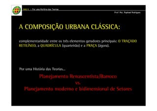 HHHHAAAAUUUU IIIIIIII – PPPPoooorrrr uuuummmmaaaa HHHHiiiissssttttóóóórrrriiiiaaaa ddddaaaassss TTTTeeeeoooorrrriiiiaaaassss 
PPPPrrrrooooffff.... MMMMsssscccc.... RRRRaaaapppphhhhaaaaeeeellll RRRRooooddddrrrriiiigggguuuueeeessss 
A CCCCOOOOMMMMPPPPOOOOSSSSIIIIÇÇÇÇÃÃÃÃOOOO UUUURRRRBBBBAAAANNNNAAAA CCCCLÁÁÁÁSSSSSSSSIIIICCCCAAAA: 
complementaridade entre os três elementos geradores principais: O TRAÇADO 
RETILÍNEO, a QUADRÍCULA (quarteirão) e a PRAÇA (ágora). 
Por uma História das Teorias... 
Planejamento Renascentista/Barroco 
vs. 
Planejamento moderno e bidimensional de Setores 
 