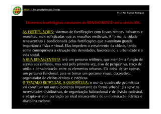 HHHHAAAAUUUU IIIIIIII – PPPPoooorrrr uuuummmmaaaa HHHHiiiissssttttóóóórrrriiiiaaaa ddddaaaassss TTTTeeeeoooorrrriiiiaaaassss 
PPPPrrrrooooffff.... MMMMsssscccc.... RRRRaaaapppphhhhaaaaeeeellll RRRRooooddddrrrriiiigggguuuueeeessss 
EEEElllleeeemmmmeeeennnnttttoooossss mmmmoooorrrrffffoooollllóóóóggggiiiiccccoooossss ccccoooonnnnssssttttaaaannnntttteeeessss ddddoooo RRRREEEENNNNAAAASSSSCCCCIIIIMMMMEEEENNNNTTTTOOOO aaaattttéééé oooo ssssééééccccuuuulllloooo XXXXIIIIXXXX.... 
AS FORTIFICAÇÕES: sistemas de fortificações com fossos rampas, baluartes e 
muralhas, mais sofisticadas que as muralhas medievais. A forma da cidade 
renascentista é condicionada pelas fortificações que assumiram grande 
importância física e visual. Elas impedem o crescimento da cidade, tendo 
como consequência a elevação das densidades, favorecendo a urbanidade e a 
vida social. 
A RUA RENASCENTISTA terá um percurso retilíneo, que mantém a função de 
acesso aos edifícios, mas será pela primeira vez, eixo de perspectiva, traço de 
união e de valorização entre os elementos urbanos. Ela deixa de ser apenas 
um percurso funcional, para se tornar um percurso visual, decorativo, 
organizador de efeitos cênicos e estéticos. 
O TRAÇADO RETICULAR, A QUADRÍCULA: o uso da quadrícula geométrica 
vai constituir um outro elemento importante da forma urbana; ela serve as 
necessidades distributivas, de organização habitacional e de divisão cadastral, 
e adapta-se com perfeição ao ideal renascentista de uniformização estética e 
disciplina racional 
 