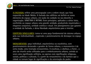 HHHHAAAAUUUU IIIIIIII – PPPPoooorrrr uuuummmmaaaa HHHHiiiissssttttóóóórrrriiiiaaaa ddddaaaassss TTTTeeeeoooorrrriiiiaaaassss 
PPPPrrrrooooffff.... MMMMsssscccc.... RRRRaaaapppphhhhaaaaeeeellll RRRRooooddddrrrriiiigggguuuueeeessss 
A FACHADA: reflete uma preocupação com a ordem visual, que fora 
esquecida na Idade Média. A fachada dos edifícios vai definir-se como 
elemento do espaço urbano, em razão do cuidado no seu desenho e 
organização. SIMETRIA E RITMO. Estes princípios, aplicados a vários lotes, 
conferirão ao espaço urbano uma grande unidade, produzindo requintados e 
elegantes conjuntos, unidade estética e visual. Um planejamento que garante 
a unidade da fachada, e deixa liberdade arquitetônica para o interior. 
EDIFÍCIOS SINGULARES: torna-se uma peça fundamental do sistema urbano, 
pela sua individualidade , expressão e posicionamento de destaque no espaço 
urbano. 
MONUMENTOS: peça individual, arquitetônica ou escultórica, com 
posicionamento destacado e gerador de forma urbana, o monumento é de 
certo modo, uma invenção renascentista. A escultura, o obelisco, a fonte , o 
arco do triunfo serão utilizados para o embelezamento urbano, unindo as 
vezes uma significação utilitária, ou apenas com significações religiosas, 
sociais, políticas e culturais. É a partir do renascimento e do barroco que a 
cidade se tornam lugar de significações e da ostentação do poder. 
 