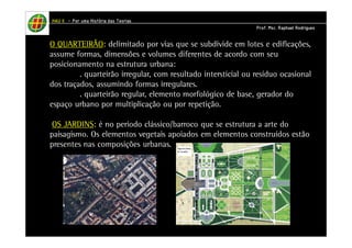 HHHHAAAAUUUU IIIIIIII – PPPPoooorrrr uuuummmmaaaa HHHHiiiissssttttóóóórrrriiiiaaaa ddddaaaassss TTTTeeeeoooorrrriiiiaaaassss 
PPPPrrrrooooffff.... MMMMsssscccc.... RRRRaaaapppphhhhaaaaeeeellll RRRRooooddddrrrriiiigggguuuueeeessss 
O QUARTEIRÃO: delimitado por vias que se subdivide em lotes e edificações, 
assume formas, dimensões e volumes diferentes de acordo com seu 
posicionamento na estrutura urbana: 
. quarteirão irregular, com resultado intersticial ou resíduo ocasional 
dos traçados, assumindo formas irregulares. 
. quarteirão regular, elemento morfológico de base, gerador do 
espaço urbano por multiplicação ou por repetição. 
OS JARDINS: é no período clássico/barroco que se estrutura a arte do 
paisagismo. Os elementos vegetais apoiados em elementos construídos estão 
presentes nas composições urbanas. 
 