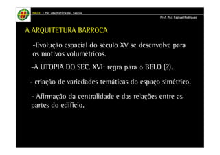 HHHHAAAAUUUU IIIIIIII – PPPPoooorrrr uuuummmmaaaa HHHHiiiissssttttóóóórrrriiiiaaaa ddddaaaassss TTTTeeeeoooorrrriiiiaaaassss 
PPPPrrrrooooffff.... MMMMsssscccc.... RRRRaaaapppphhhhaaaaeeeellll RRRRooooddddrrrriiiigggguuuueeeessss 
A ARQUITETURA BARROCA 
-Evolução espacial do século XV se desenvolve para 
os motivos volumétricos. 
-A UTOPIA DO SEC. XVI: regra para o BELO (?). 
- criação de variedades temáticas do espaço simétrico. 
- Afirmação da centralidade e das relações entre as 
partes do edifício. 
 