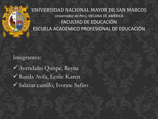 UNIVERSIDAD NACIONAL MAYOR DE SA
Universidad de Perú, DECANA DE AMÉRIC
FACULTAD DE EDUCACIÓN
ESCUELA ACADÉMICO PROFESIONAL DE E
Integrantes:
 Avendaño Quispe, Reyna
 Rueda Avila, Leslie Karen
 Salazar castillo, Ivonne Safiro
UNIVERSIDAD NACIONAL MAYOR DE SAN MARCOS
Universidad de Perú, DECANA DE AMÉRICA
FACULTAD DE EDUCACIÓN
ESCUELA ACADÉMICO PROFESIONAL DE EDUCACIÓN
 