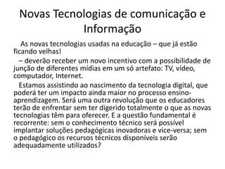 Novas Tecnologias de comunicação e
Informação
As novas tecnologias usadas na educação – que já estão
ficando velhas!
– deverão receber um novo incentivo com a possibilidade de
junção de diferentes mídias em um só artefato: TV, vídeo,
computador, Internet.
Estamos assistindo ao nascimento da tecnologia digital, que
poderá ter um impacto ainda maior no processo ensino-
aprendizagem. Será uma outra revolução que os educadores
terão de enfrentar sem ter digerido totalmente o que as novas
tecnologias têm para oferecer. E a questão fundamental é
recorrente: sem o conhecimento técnico será possível
implantar soluções pedagógicas inovadoras e vice-versa; sem
o pedagógico os recursos técnicos disponíveis serão
adequadamente utilizados?
 