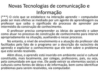 Novas Tecnologias de comunicação e
Informação
(***) O ciclo que se estabelece na interação aprendiz – computador
pode ser mais efetivo se mediado por um agente de aprendizagem ou
professor que saiba o significado do processo de aprender por
intermédio da construção de conhecimento.
O professor precisa compreender as ideias do aprendiz e saber
como atuar no processo de construção de conhecimento para intervir
apropriadamente na situação, auxiliando-o nesse processo.
No entanto, o nível de envolvimento e a atuação do professor são
facilitados pelo fato de o programa ser a descrição do raciocínio do
aprendiz e explicitar o conhecimento que ele tem sobre o problema
que está sendo resolvido.
Além disso, o aprendiz está inserido em ambiente social e cultural
constituído, mais localmente, por colegas, professores, pais, ou seja,
pela comunidade em que vive. Ele pode extrair os elementos sociais e
culturais como fontes de ideias e de informação, bem como identificar
problemas para serem resolvidos, via computador.
 