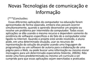 Novas Tecnologias de comunicação e
Informação
(***)Conclusões:
Essas diferentes aplicações do computador na educação foram
apresentadas de forma separada, embora elas possam ocorrer
simultaneamente, quando o aprendiz desenvolve um projeto ou
resolve um problema por intermédio do computador. Todas essas
aplicações se dão usando o mesmo recurso e dependem somente da
existência de softwares específicos e do fato de o computador estar
ligado na Internet. Quando o projeto está sendo resolvido, o aluno
pode, em uma determinada situação, usar os recursos de
representação da solução do projeto usando uma linguagem de
programação ou um software de autoria para a elaboração de uma
página para a Web, ou pode buscar uma informação ou mesmo enviar
mensagens para um determinado especialista (Valente, 2002b). Não
existe uma hora predeterminada ou mesmo um currículo a ser
cumprido para que essas aplicações sejam exercitadas e praticadas
 