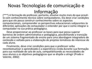 Novas Tecnologias de comunicação e
Informação
(***) A formação do professor, portanto, envolve muito mais do que provê-
lo com conhecimento técnico sobre computadores. Ela deve criar condições
para que ele possa construir conhecimento sobre os aspectos
computacionais, compreender as perspectivas educacionais subjacentes às
diferentes aplicações do computador e entender por que e como integrar o
computador na sua prática pedagógica.
Deve proporcionar ao professor as bases para que possa superar
barreiras de ordem administrativa e pedagógica, possibilitando a transição
de um sistema fragmentado de ensino para uma abordagem integradora de
conteúdo e voltada para a elaboração de projetos temáticos do interesse de
cada aluno.
Finalmente, deve criar condições para que o professor saiba
recontextualizar o aprendizado e a experiência vivida durante sua formação
para sua realidade de sala de aula, compatibilizando as necessidades de
seus alunos e os objetivos pedagógicos que se dispõe a atingir (Prado e
Valente, 2002)
 