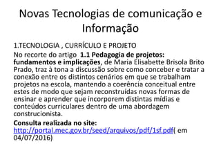 Novas Tecnologias de comunicação e
Informação
1.TECNOLOGIA , CURRÍCULO E PROJETO
No recorte do artigo 1.1 Pedagogia de projetos:
fundamentos e implicações, de Maria Elisabette Brisola Brito
Prado, traz à tona a discussão sobre como conceber e tratar a
conexão entre os distintos cenários em que se trabalham
projetos na escola, mantendo a coerência conceitual entre
estes de modo que sejam reconstruídas novas formas de
ensinar e aprender que incorporem distintas mídias e
conteúdos curriculares dentro de uma abordagem
construcionista.
Consulta realizada no site:
http://portal.mec.gov.br/seed/arquivos/pdf/1sf.pdf( em
04/07/2016)
 