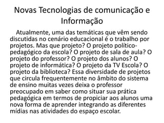 Novas Tecnologias de comunicação e
Informação
Atualmente, uma das temáticas que vêm sendo
discutidas no cenário educacional é o trabalho por
projetos. Mas que projeto? O projeto político-
pedagógico da escola? O projeto de sala de aula? O
projeto do professor? O projeto dos alunos? O
projeto de informática? O projeto da TV Escola? O
projeto da biblioteca? Essa diversidade de projetos
que circula frequentemente no âmbito do sistema
de ensino muitas vezes deixa o professor
preocupado em saber como situar sua prática
pedagógica em termos de propiciar aos alunos uma
nova forma de aprender integrando as diferentes
mídias nas atividades do espaço escolar.
 