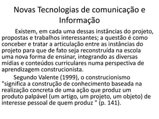 Novas Tecnologias de comunicação e
Informação
Existem, em cada uma dessas instâncias do projeto,
propostas e trabalhos interessantes; a questão é como
conceber e tratar a articulação entre as instâncias do
projeto para que de fato seja reconstruída na escola
uma nova forma de ensinar, integrando as diversas
mídias e conteúdos curriculares numa perspectiva de
aprendizagem construcionista.
Segundo Valente (1999), o construcionismo
"significa a construção de conhecimento baseada na
realização concreta de uma ação que produz um
produto palpável (um artigo, um projeto, um objeto) de
interesse pessoal de quem produz " (p. 141).
 
