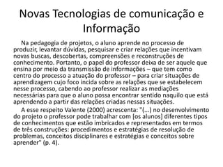 Novas Tecnologias de comunicação e
Informação
Na pedagogia de projetos, o aluno aprende no processo de
produzir, levantar dúvidas, pesquisar e criar relações que incentivam
novas buscas, descobertas, compreensões e reconstruções de
conhecimento. Portanto, o papel do professor deixa de ser aquele que
ensina por meio da transmissão de informações – que tem como
centro do processo a atuação do professor – para criar situações de
aprendizagem cujo foco incida sobre as relações que se estabelecem
nesse processo, cabendo ao professor realizar as mediações
necessárias para que o aluno possa encontrar sentido naquilo que está
aprendendo a partir das relações criadas nessas situações.
A esse respeito Valente (2000) acrescenta: "(...) no desenvolvimento
do projeto o professor pode trabalhar com [os alunos] diferentes tipos
de conhecimentos que estão imbricados e representados em termos
de três construções: procedimentos e estratégias de resolução de
problemas, conceitos disciplinares e estratégias e conceitos sobre
aprender" (p. 4).
 