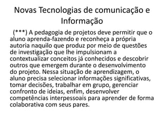 Novas Tecnologias de comunicação e
Informação
(***) A pedagogia de projetos deve permitir que o
aluno aprenda-fazendo e reconheça a própria
autoria naquilo que produz por meio de questões
de investigação que lhe impulsionam a
contextualizar conceitos já conhecidos e descobrir
outros que emergem durante o desenvolvimento
do projeto. Nessa situação de aprendizagem, o
aluno precisa selecionar informações significativas,
tomar decisões, trabalhar em grupo, gerenciar
confronto de ideias, enfim, desenvolver
competências interpessoais para aprender de forma
colaborativa com seus pares.
 