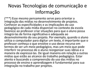 Novas Tecnologias de comunicação e
Informação
(***) Esse mesmo pensamento serve para orientar a
integração das mídias no desenvolvimento de projetos.
Conhecer as especificidades e as implicações do uso
pedagógico de cada mídia disponível no contexto da escola
favorece ao professor criar situações para que o aluno possa
integrá-las de forma significativa e adequada ao
desenvolvimento do seu projeto. Por exemplo, quando o aluno
utiliza o computador para digitar um texto, é importante que o
professor conheça o que envolve o uso desse recurso em
termos de ser um meio pedagógico, mas um meio que pode
interferir no processo de o aluno reorganizar suas idéias e a
maneira de expressá-las. De igual maneira em relação a outras
mídias que estão ao alcance do trabalho pedagógico. Estar
atento e buscando a compreensão do uso das mídias no
processo de ensino e aprendizagem é fundamental para sua
integração no trabalho por projetos.
 