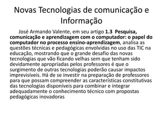 Novas Tecnologias de comunicação e
Informação
José Armando Valente, em seu artigo 1.3 Pesquisa,
comunicação e aprendizagem com o computador: o papel do
computador no processo ensino-aprendizagem, analisa as
questões técnicas e pedagógicas envolvidas no uso das TIC na
educação, mostrando que o grande desafio das novas
tecnologias que vão ficando velhas sem que tenham sido
devidamente apropriadas pelos professores é que o
surgimento de outras tecnologias poderão causar impactos
imprevisíveis. Há de se investir na preparação de professores
para que possam compreender as características constitutivas
das tecnologias disponíveis para combinar e integrar
adequadamente o conhecimento técnico com propostas
pedagógicas inovadoras
 