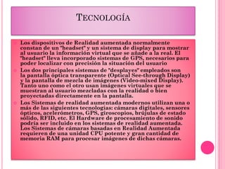 TECNOLOGÍA
 Los dispositivos de Realidad aumentada normalmente
constan de un "headset" y un sistema de display para mostrar
al usuario la información virtual que se añade a la real. El
"headset" lleva incorporado sistemas de GPS, necesarios para
poder localizar con precisión la situación del usuario
 Los dos principales sistemas de "desplayes" empleados son
la pantalla óptica transparente (Optical See-through Display)
y la pantalla de mezcla de imágenes (Video-mixed Display).
Tanto uno como el otro usan imágenes virtuales que se
muestran al usuario mezcladas con la realidad o bien
proyectadas directamente en la pantalla.
 Los Sistemas de realidad aumentada modernos utilizan una o
más de las siguientes tecnologías: cámaras digitales, sensores
ópticos, acelerómetros, GPS, giroscopios, brújulas de estado
sólido, RFID, etc. El Hardware de procesamiento de sonido
podría ser incluido en los sistemas de realidad aumentada.
Los Sistemas de cámaras basadas en Realidad Aumentada
requieren de una unidad CPU potente y gran cantidad de
memoria RAM para procesar imágenes de dichas cámaras.
 