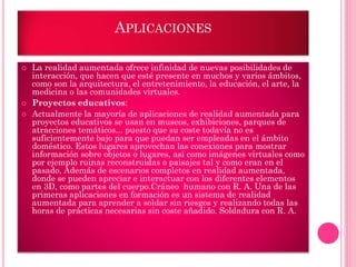 APLICACIONES
 La realidad aumentada ofrece infinidad de nuevas posibilidades de
interacción, que hacen que esté presente en muchos y varios ámbitos,
como son la arquitectura, el entretenimiento, la educación, el arte, la
medicina o las comunidades virtuales.
 Proyectos educativos:
 Actualmente la mayoría de aplicaciones de realidad aumentada para
proyectos educativos se usan en museos, exhibiciones, parques de
atracciones temáticos... puesto que su coste todavía no es
suficientemente bajo para que puedan ser empleadas en el ámbito
doméstico. Estos lugares aprovechan las conexiones para mostrar
información sobre objetos o lugares, así como imágenes virtuales como
por ejemplo ruinas reconstruidas o paisajes tal y como eran en el
pasado, Además de escenarios completos en realidad aumentada,
donde se pueden apreciar e interactuar con los diferentes elementos
en 3D, como partes del cuerpo.Cráneo humano con R. A. Una de las
primeras aplicaciones en formación es un sistema de realidad
aumentada para aprender a soldar sin riesgos y realizando todas las
horas de prácticas necesarias sin coste añadido. Soldadura con R. A.
 