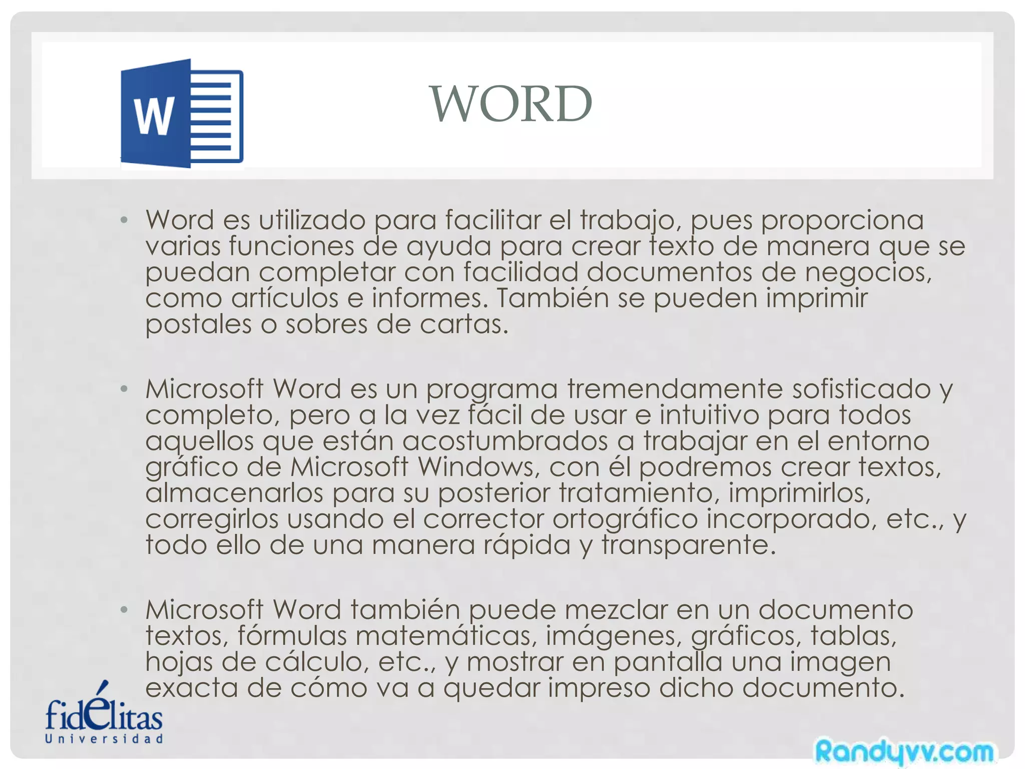 WORD
• Word es utilizado para facilitar el trabajo, pues proporciona
varias funciones de ayuda para crear texto de manera que se
puedan completar con facilidad documentos de negocios,
como artículos e informes. También se pueden imprimir
postales o sobres de cartas.
• Microsoft Word es un programa tremendamente sofisticado y
completo, pero a la vez fácil de usar e intuitivo para todos
aquellos que están acostumbrados a trabajar en el entorno
gráfico de Microsoft Windows, con él podremos crear textos,
almacenarlos para su posterior tratamiento, imprimirlos,
corregirlos usando el corrector ortográfico incorporado, etc., y
todo ello de una manera rápida y transparente.
• Microsoft Word también puede mezclar en un documento
textos, fórmulas matemáticas, imágenes, gráficos, tablas,
hojas de cálculo, etc., y mostrar en pantalla una imagen
exacta de cómo va a quedar impreso dicho documento.
 