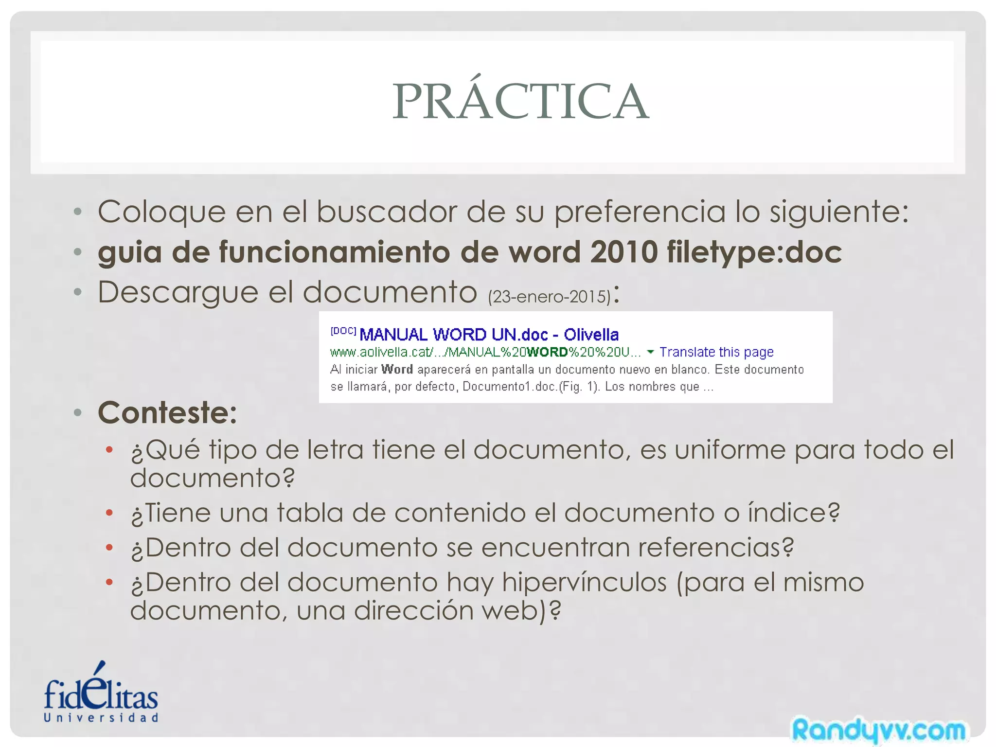 PRÁCTICA
• Coloque en el buscador de su preferencia lo siguiente:
• guia de funcionamiento de word 2010 filetype:doc
• Descargue el documento (23-enero-2015):
• Conteste:
• ¿Qué tipo de letra tiene el documento, es uniforme para todo el
documento?
• ¿Tiene una tabla de contenido el documento o índice?
• ¿Dentro del documento se encuentran referencias?
• ¿Dentro del documento hay hipervínculos (para el mismo
documento, una dirección web)?
 