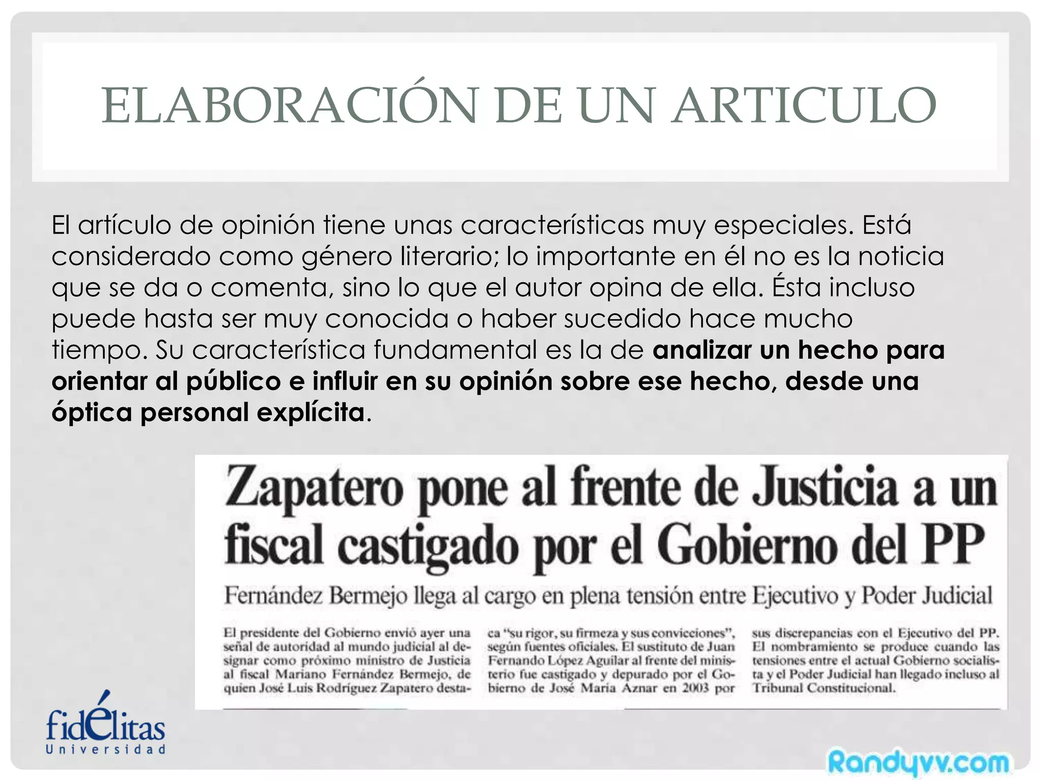 ELABORACIÓN DE UN ARTICULO
El artículo de opinión tiene unas características muy especiales. Está
considerado como género literario; lo importante en él no es la noticia
que se da o comenta, sino lo que el autor opina de ella. Ésta incluso
puede hasta ser muy conocida o haber sucedido hace mucho
tiempo. Su característica fundamental es la de analizar un hecho para
orientar al público e influir en su opinión sobre ese hecho, desde una
óptica personal explícita.
 