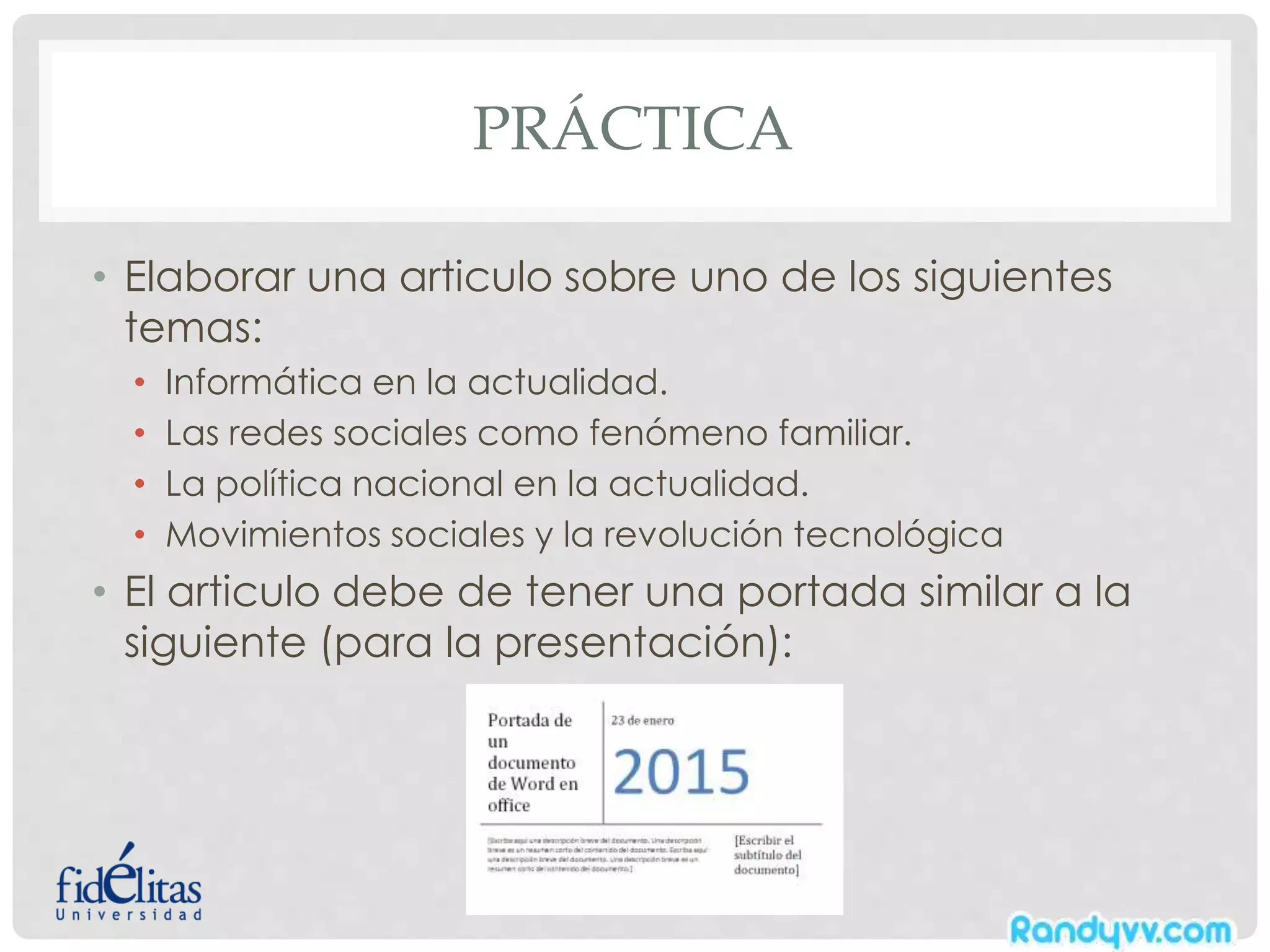 PRÁCTICA
• Elaborar una articulo sobre uno de los siguientes
temas:
• Informática en la actualidad.
• Las redes sociales como fenómeno familiar.
• La política nacional en la actualidad.
• Movimientos sociales y la revolución tecnológica
• El articulo debe de tener una portada similar a la
siguiente (para la presentación):
 