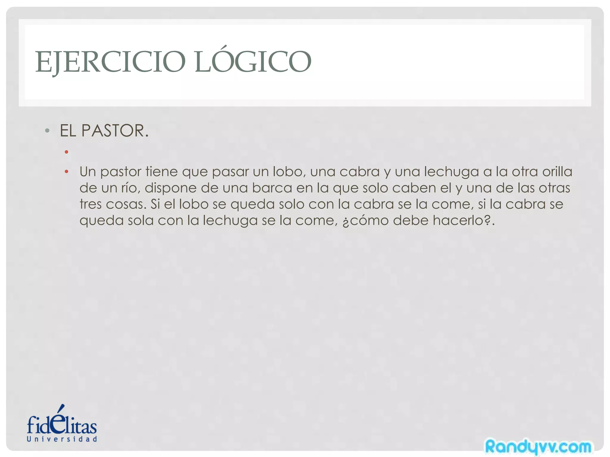 EJERCICIO LÓGICO
• EL PASTOR.
•
• Un pastor tiene que pasar un lobo, una cabra y una lechuga a la otra orilla
de un río, dispone de una barca en la que solo caben el y una de las otras
tres cosas. Si el lobo se queda solo con la cabra se la come, si la cabra se
queda sola con la lechuga se la come, ¿cómo debe hacerlo?.
 