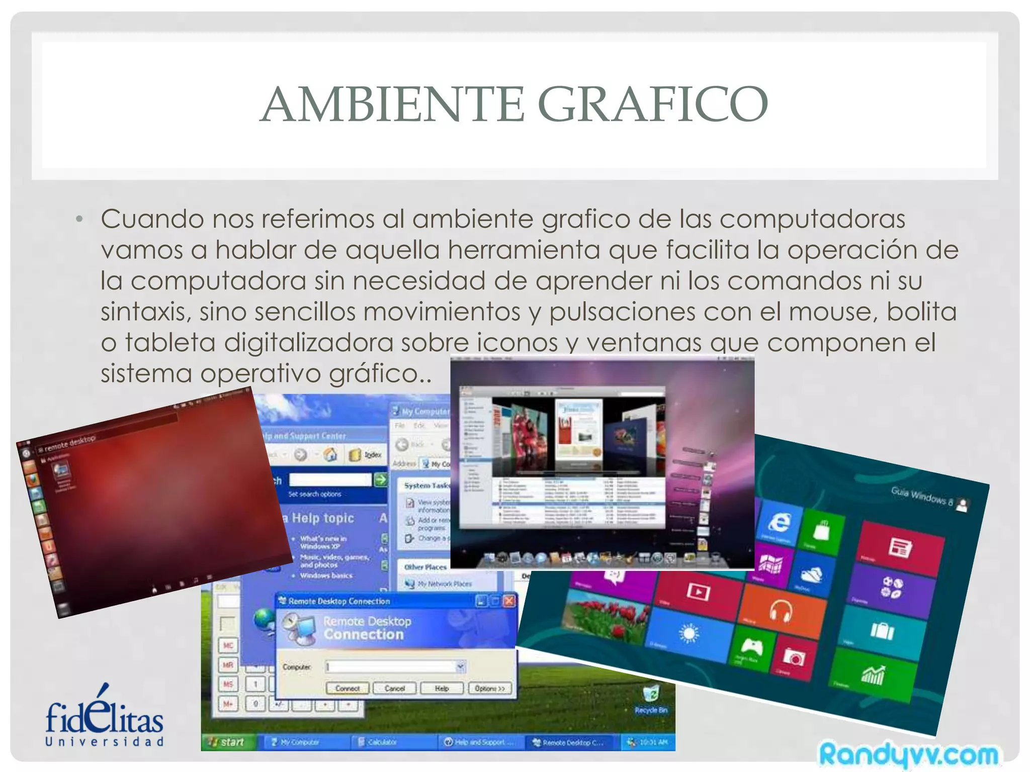 AMBIENTE GRAFICO
• Cuando nos referimos al ambiente grafico de las computadoras
vamos a hablar de aquella herramienta que facilita la operación de
la computadora sin necesidad de aprender ni los comandos ni su
sintaxis, sino sencillos movimientos y pulsaciones con el mouse, bolita
o tableta digitalizadora sobre iconos y ventanas que componen el
sistema operativo gráfico..
 
