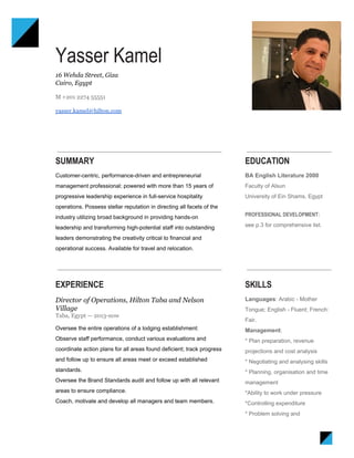  
Yasser Kamel 
16 Wehda Street, Giza 
Cairo, Egypt 
 
M +201 2274 55551 
 
yasser.kamel@hilton.com 
 
SUMMARY
Customer­centric, performance­driven and entrepreneurial 
management professional; powered with more than 15 years of 
progressive leadership experience in full­service hospitality 
operations. Possess stellar reputation in directing all facets of the 
industry utilizing broad background in providing hands­on 
leadership and transforming high­potential staff into outstanding 
leaders demonstrating the creativity critical to financial and 
operational success. Available for travel and relocation. 
EDUCATION
BA English Literature 2000 
Faculty of Alsun 
University of Ein Shams, Egypt   
 
PROFESSIONAL DEVELOPMENT:
see p.3 for comprehensive list. 
EXPERIENCE
Director of Operations, Hilton Taba and Nelson 
Village 
Taba, Egypt — 2013­now 
Oversee the entire operations of a lodging establishment:  
Observe staff performance, conduct various evaluations and 
coordinate action plans for all areas found deficient; track progress 
and follow up to ensure all areas meet or exceed established 
standards.  
Oversee the Brand Standards audit and follow up with all relevant 
areas to ensure compliance.  
Coach, motivate and develop all managers and team members.  
  
SKILLS
Languages​: Arabic ­ Mother 
Tongue; English ­ Fluent; French: 
Fair. 
Management​:   
* Plan preparation, revenue 
projections and cost analysis 
* Negotiating and analysing skills 
* Planning, organisation and time 
management 
*Ability to work under pressure 
*Controlling expenditure 
* Problem solving and 
 
 
 