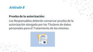 Artículo 8
Prueba de la autorización:
Los Responsables deberán conservar prueba de la
autorización otorgada por los Titulares de datos
personales para el Tratamiento de los mismos.
 