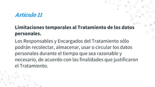 Artículo 11
Limitaciones temporales al Tratamiento de los datos
personales.
Los Responsables y Encargados del Tratamiento sólo
podrán recolectar, almacenar, usar o circular los datos
personales durante el tiempo que sea razonable y
necesario, de acuerdo con las finalidades que justificaron
el Tratamiento.
 