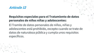 Artículo 12
Requisitos especiales para el Tratamiento de datos
personales de niños niñas y adolescentes:
El Tramite de datos personales de niños, niñas y
adolescentes está prohibido, excepto cuando se trate de
datos de naturaleza pública y cumpla unos requisitos
específicos.
 