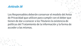 Artículo 16
Los Responsables deberán conservar el modelo del Aviso
de Privacidad que utilicen para cumplir con el deber que
tienen de dar a conocer a los Titulares la existencia de
políticas del Tratamiento de la información y la forma de
acceder a las mismas.
 